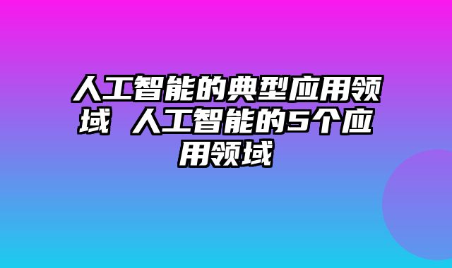 人工智能的典型应用领域 人工智能的5个应用领域
