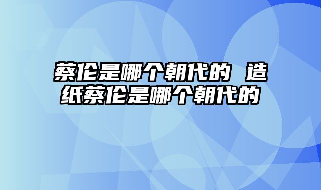 蔡伦是哪个朝代的 造纸蔡伦是哪个朝代的