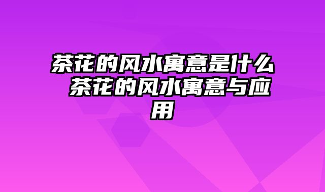 茶花的风水寓意是什么 茶花的风水寓意与应用