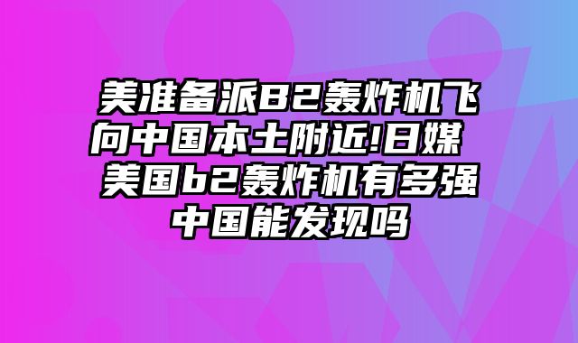 美准备派B2轰炸机飞向中国本土附近!日媒 美国b2轰炸机有多强中国能发现吗