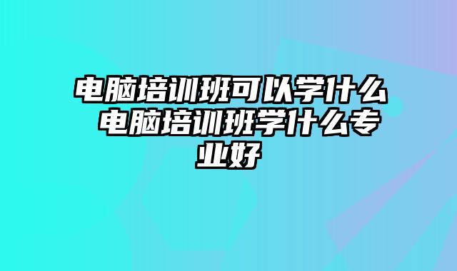 电脑培训班可以学什么 电脑培训班学什么专业好