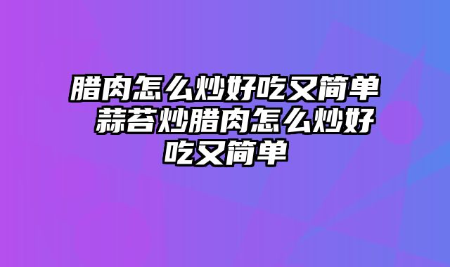 腊肉怎么炒好吃又简单 蒜苔炒腊肉怎么炒好吃又简单