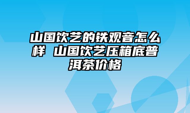 山国饮艺的铁观音怎么样 山国饮艺压箱底普洱茶价格