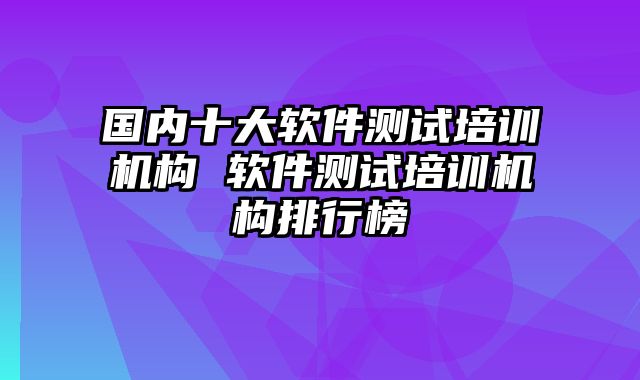 国内十大软件测试培训机构 软件测试培训机构排行榜