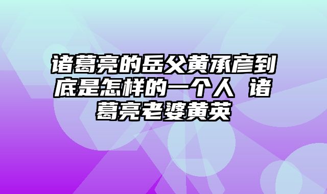 诸葛亮的岳父黄承彦到底是怎样的一个人 诸葛亮老婆黄英