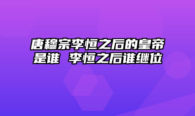 唐穆宗李恒之后的皇帝是谁 李恒之后谁继位