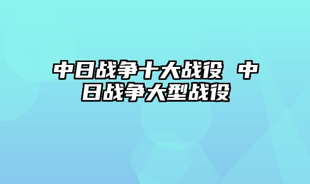 中日战争十大战役 中日战争大型战役
