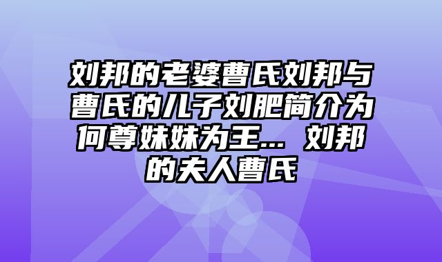 刘邦的老婆曹氏刘邦与曹氏的儿子刘肥简介为何尊妹妹为王... 刘邦的夫人曹氏