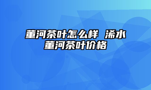 董河茶叶怎么样 浠水董河茶叶价格