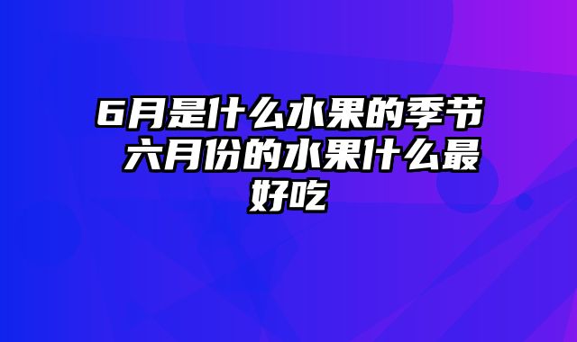 6月是什么水果的季节 六月份的水果什么最好吃