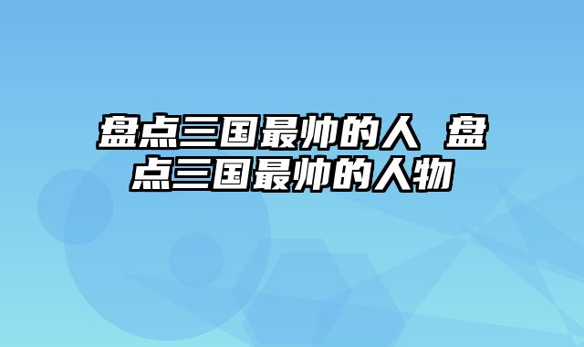 盘点三国最帅的人 盘点三国最帅的人物