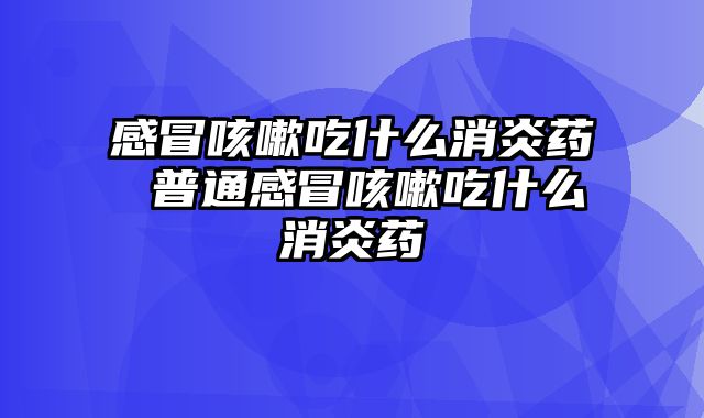 感冒咳嗽吃什么消炎药 普通感冒咳嗽吃什么消炎药