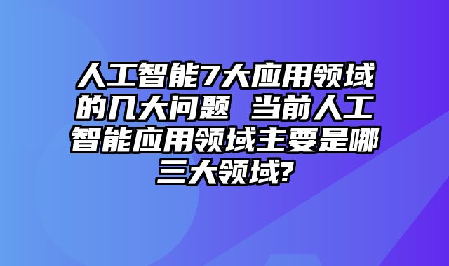人工智能7大应用领域的几大问题 当前人工智能应用领域主要是哪三大领域?