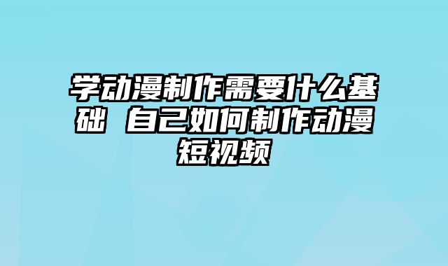 学动漫制作需要什么基础 自己如何制作动漫短视频