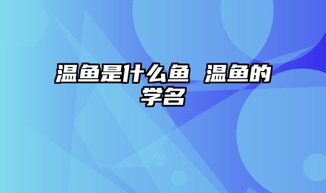 温鱼是什么鱼 温鱼的学名