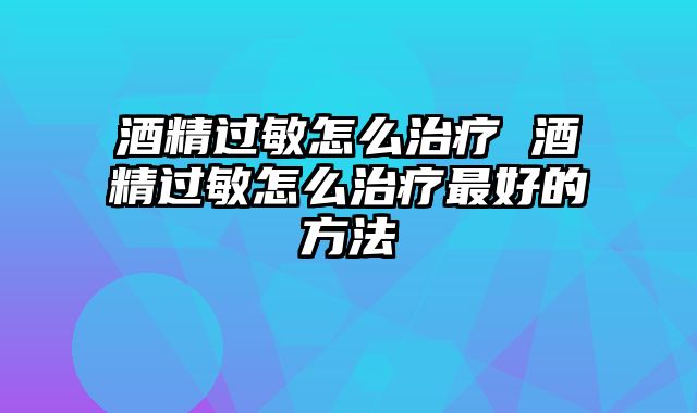 酒精过敏怎么治疗 酒精过敏怎么治疗最好的方法