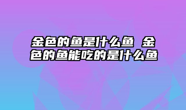 金色的鱼是什么鱼 金色的鱼能吃的是什么鱼