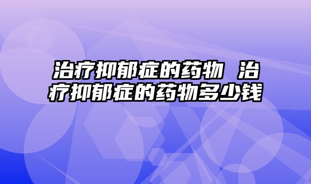 治疗抑郁症的药物 治疗抑郁症的药物多少钱