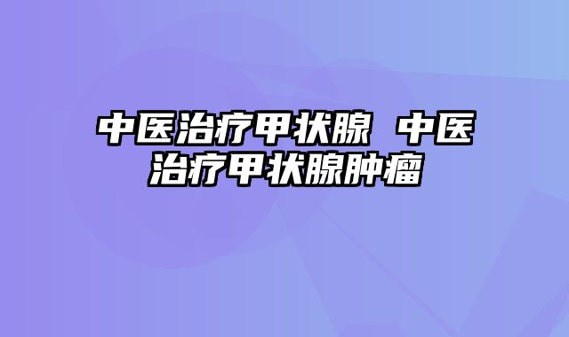 中医治疗甲状腺 中医治疗甲状腺肿瘤