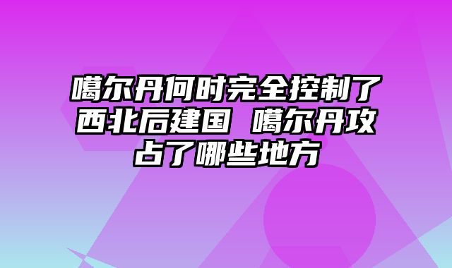 噶尔丹何时完全控制了西北后建国 噶尔丹攻占了哪些地方