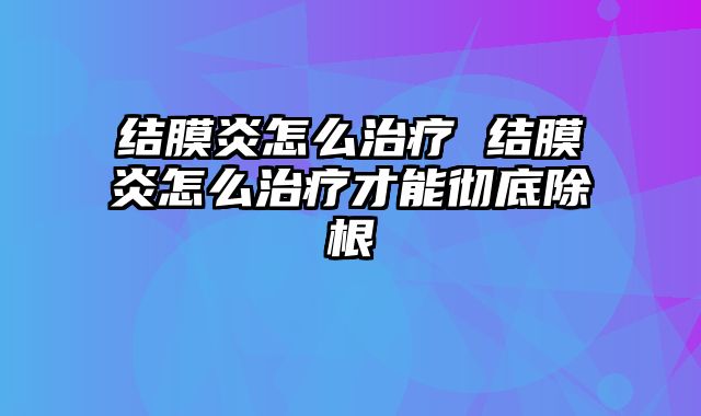 结膜炎怎么治疗 结膜炎怎么治疗才能彻底除根