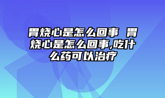 胃烧心是怎么回事 胃烧心是怎么回事,吃什么药可以治疗