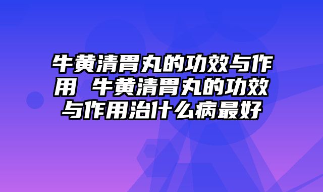 牛黄清胃丸的功效与作用 牛黄清胃丸的功效与作用治什么病最好
