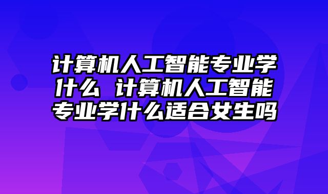 计算机人工智能专业学什么 计算机人工智能专业学什么适合女生吗