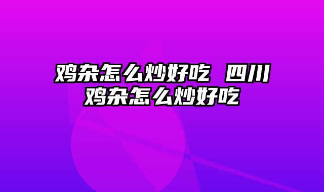 鸡杂怎么炒好吃 四川鸡杂怎么炒好吃