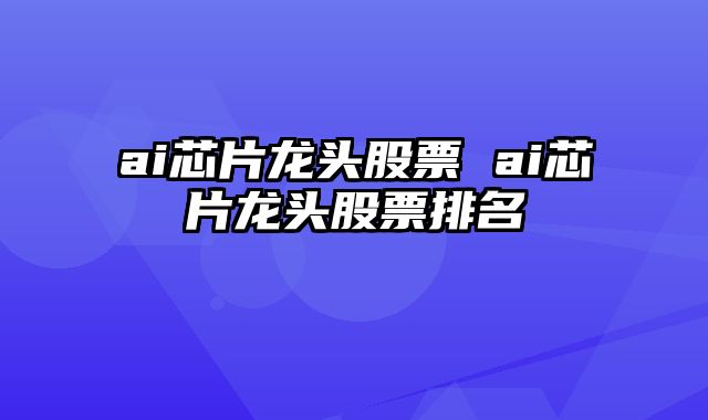ai芯片龙头股票 ai芯片龙头股票排名