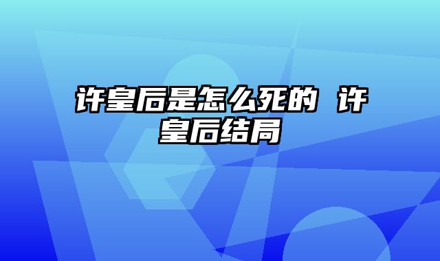 许皇后是怎么死的 许皇后结局