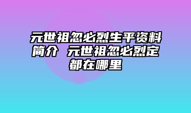 元世祖忽必烈生平资料简介 元世祖忽必烈定都在哪里
