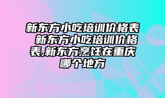 新东方小吃培训价格表 新东方小吃培训价格表,新东方烹饪在重庆哪个地方