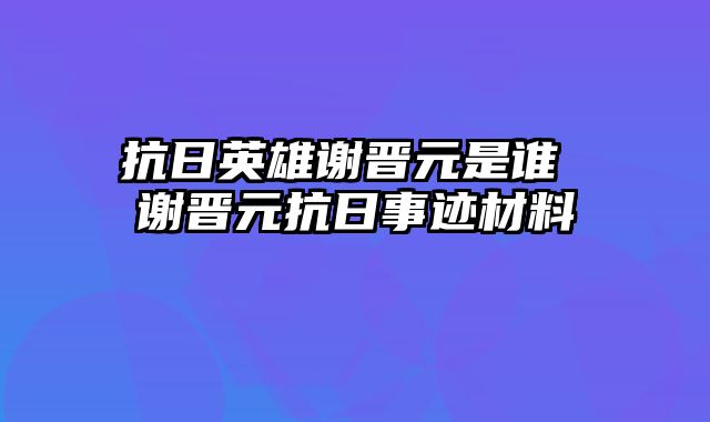 抗日英雄谢晋元是谁 谢晋元抗日事迹材料
