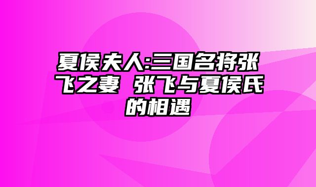 夏侯夫人:三国名将张飞之妻 张飞与夏侯氏的相遇