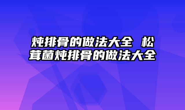 炖排骨的做法大全 松茸菌炖排骨的做法大全