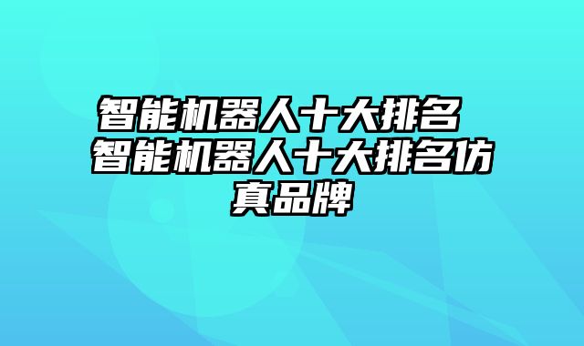 智能机器人十大排名 智能机器人十大排名仿真品牌