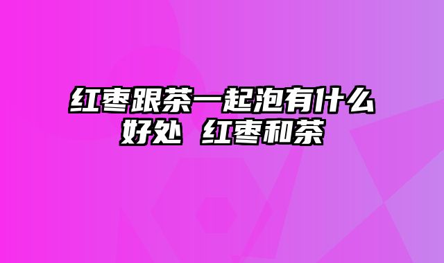 红枣跟茶一起泡有什么好处 红枣和茶