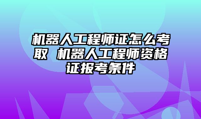 机器人工程师证怎么考取 机器人工程师资格证报考条件