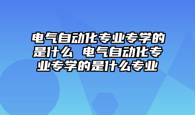 电气自动化专业专学的是什么 电气自动化专业专学的是什么专业