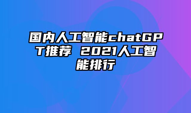 国内人工智能chatGPT推荐 2021人工智能排行