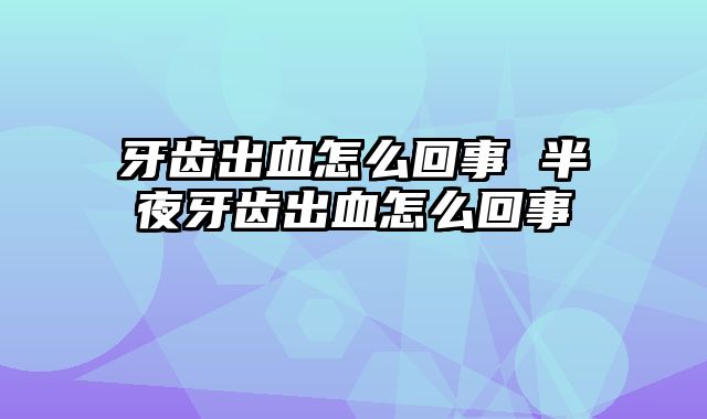 牙齿出血怎么回事 半夜牙齿出血怎么回事