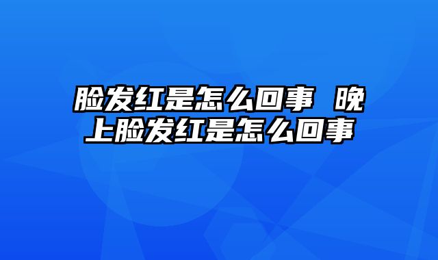 脸发红是怎么回事 晚上脸发红是怎么回事