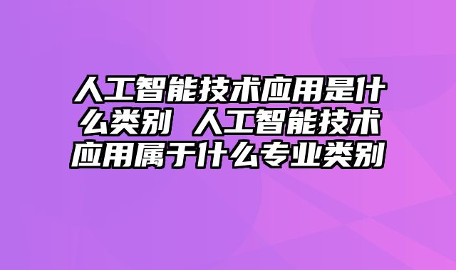人工智能技术应用是什么类别 人工智能技术应用属于什么专业类别