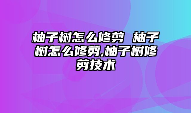 柚子树怎么修剪 柚子树怎么修剪,柚子树修剪技术