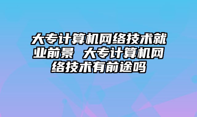 大专计算机网络技术就业前景 大专计算机网络技术有前途吗