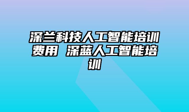 深兰科技人工智能培训费用 深蓝人工智能培训