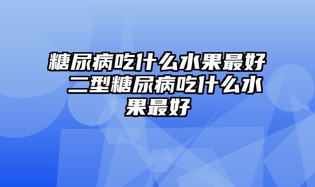 糖尿病吃什么水果最好 二型糖尿病吃什么水果最好