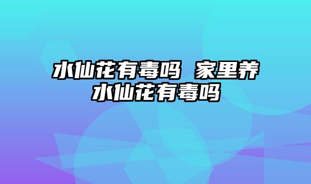 水仙花有毒吗 家里养水仙花有毒吗