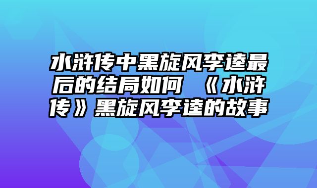 水浒传中黑旋风李逵最后的结局如何 《水浒传》黑旋风李逵的故事